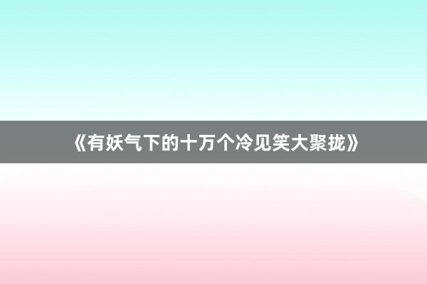 《有妖气下的十万个冷见笑大聚拢》